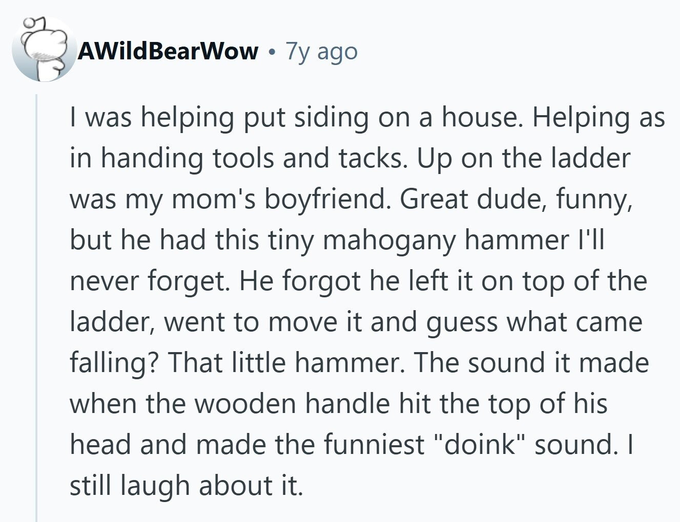 AWildBearWow 7y ago I was helping put siding on a house. Helping as in handing tools and tacks. Up on the ladder was my mom's boyfriend. Great dude, funny, but he had this tiny mahogany hammer I'll never forget. Не forgot he left it on top of the ladder, went to move it and guess what came falling? That little hammer. The sound it made when the wooden handle hit the top of his head and made the funniest doink sound. I still laugh about it. 