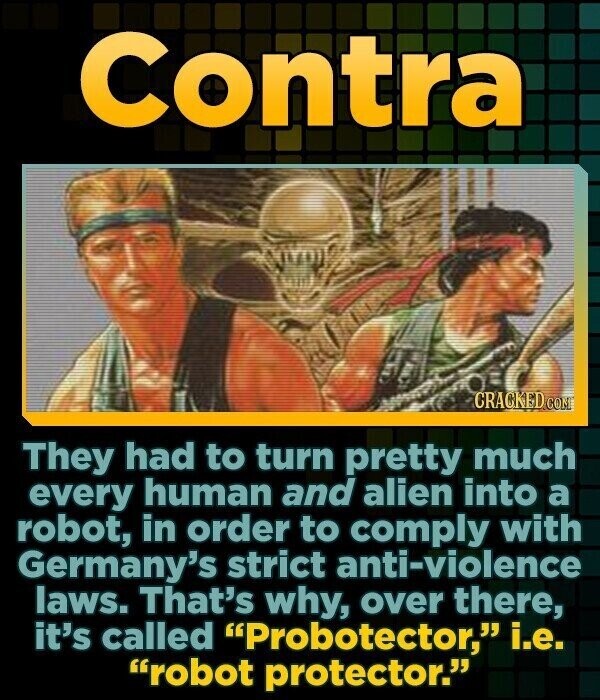 Contra CRACKED COM They had to turn pretty much every human and alien into a robot, in order to comply with Germany's strict anti-violence laws. That's why, over there, it's called Probotector, i.e. robot protector.