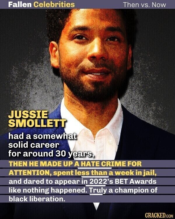Fallen Celebrities Then vs. Now JUSSIE SMOLLETT had a somewhat solid career for around 30 years, THEN НЕ MADE UP A HATE CRIME FOR ATTENTION, spent less than a week in jail, and dared to appear in 2022's BET Awards like nothing happened. Truly a champion of black liberation. CRACKED.COM