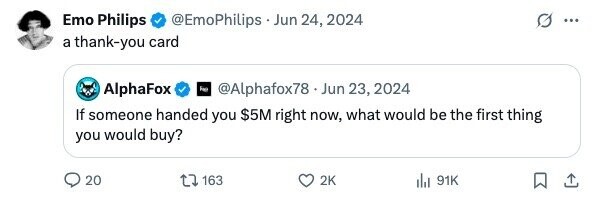 Emo Philips @EmoPhilips.Jun 24, 2024 ... a thank-you card AlphaFox @Alphafox78.J Jun 23, 2024 If someone handed you $5M right now, what would be the first thing you would buy? 20 163 2K 91K 