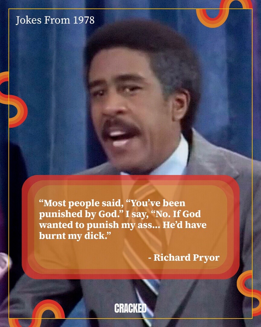Jokes From 1978 Most people said, You've been punished by God. I say, No. If God wanted to punish me... He'd have burnt my d. -Richard Pryor CRACKED