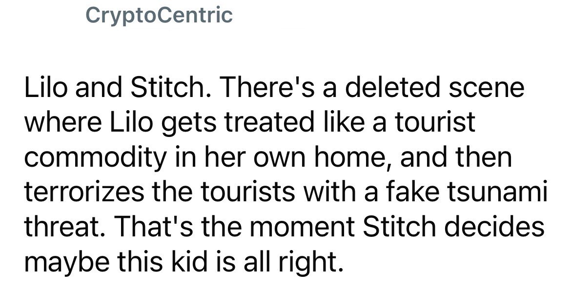 CryptoCentric Lilo and Stitch. There's a deleted scene where Lilo gets treated like a tourist commodity in her own home, and then terrorizes the tourists with a fake tsunami threat. That's the moment Stitch decides maybe this kid is all right.