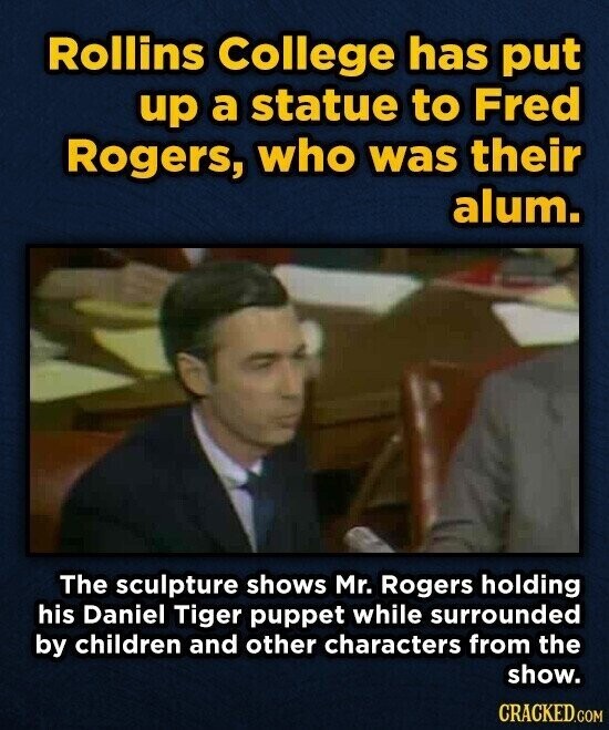 Rollins College has put up a statue to Fred Rogers, who was their alum. The sculpture shows Mr. Rogers holding his Daniel Tiger puppet while surrounded by children and other characters from the show. CRACKED.COM