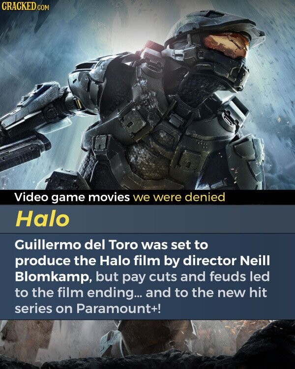 CRACKED.COM Video game movies we were denied Halo Guillermo del Toro was set to produce the Halo film by director Neill Blomkamp, but pay cuts and feuds led to the film ending... and to the new hit series on Paramount+!