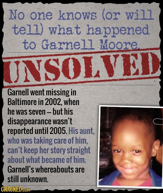 No one knows (or will tell) what happened to Garnell Moore. UNSOLVED Garnell went missing in Baltimore in 2002, when he was seven-but his disappearance wasn't reported until 2005. His aunt, who was taking care of him, can't keep her story straight about what became of him. Garnell's whereabouts are still unknown. CRACKED.COM