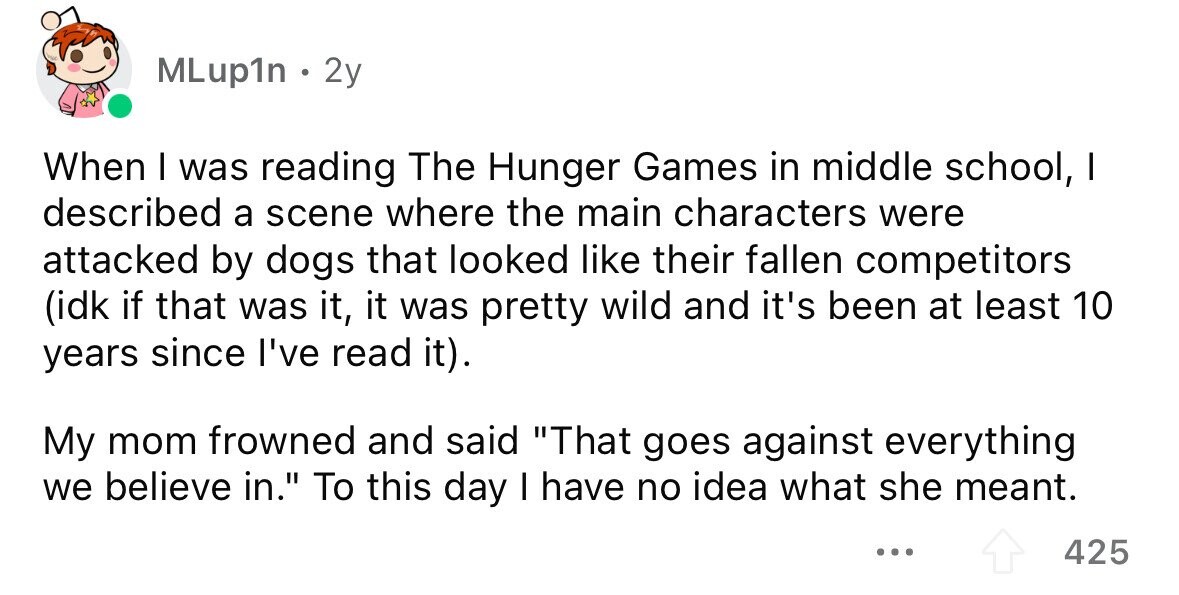 MLup1n . 2y When I was reading The Hunger Games in middle school, I described a scene where the main characters were attacked by dogs that looked like their fallen competitors (idk if that was it, it was pretty wild and it's been at least 10 years since I've read it). My mom frowned and said That goes against everything we believe in. To this day I have no idea what she meant. ... 425