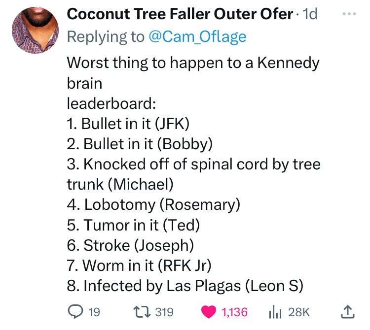 Coconut Tree Faller Outer Ofer 1d ... Replying to @Cam_Oflage Worst thing to happen to a Kennedy brain leaderboard: 1. Bullet in it (JFK) 2. Bullet in it (Bobby) 3. Knocked off of spinal cord by tree trunk (Michael) 4. Lobotomy (Rosemary) 5. Tumor in it (Ted) 6. Stroke (Joseph) 7. Worm in it (RFK Jr) 8. Infected by Las Plagas (Leon S) 19 319 1,136 del 28K 