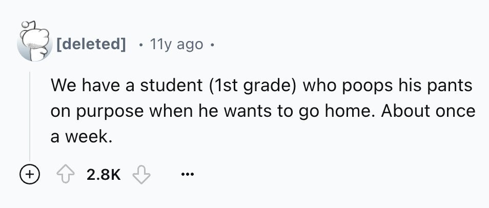 11y ago We have a student (1st grade) who poops his pants on purpose when he wants to go home. About once a week. + 2.8K ...
