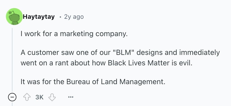 Haytaytay 2y ago I work for a marketing company. A customer saw one of our BLM designs and immediately went on a rant about how Black Lives Matter is evil. It was for the Bureau of Land Management. - 3K ... 