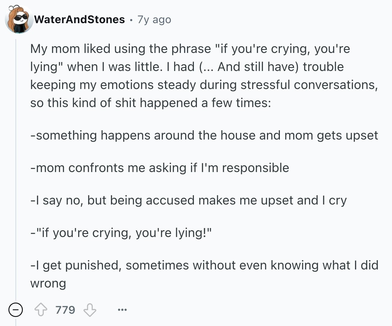 WaterAndStones 7y ago My mom liked using the phrase if you're crying, you're lying when I was little. I had (... And still have) trouble keeping my emotions steady during stressful conversations, so this kind of shit happened a few times: -something happens around the house and mom gets upset -mom confronts me asking if I'm responsible -I say no, but being accused makes me upset and I cry -if you're crying, you're lying! -I get punished, sometimes without even knowing what I did wrong 779 ... 