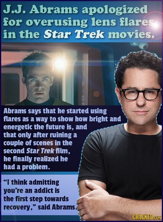 J.J. Abrams apologized for overusing lens flares in the Star Trek movies. Abrams says that he started using flares as a way to show how bright and energetic the future is, and that only after ruining a couple of scenes in the second Star Trek film, he finally realized he had a problem. I think admitting you're an addict is the first step towards recovery, said Abrams. CRACKED.COM