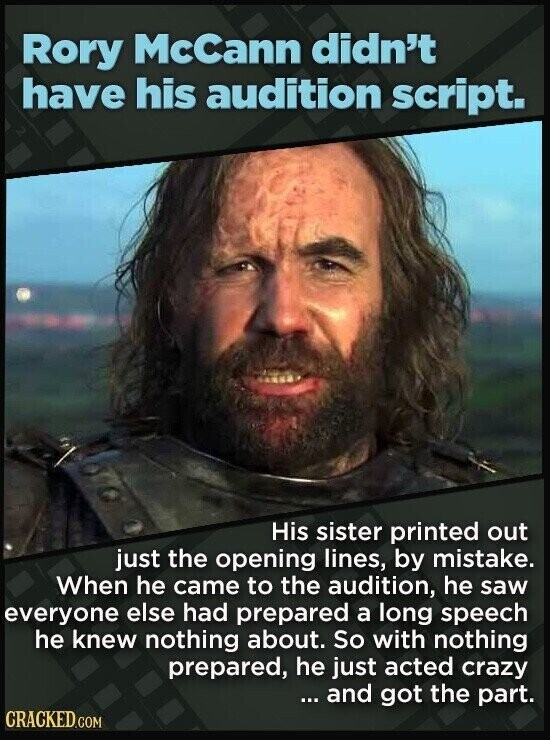 Rory McCann didn't have his audition script. His sister printed out just the opening lines, by mistake. When he came to the audition, he saw everyone else had prepared a long speech he knew nothing about. So with nothing prepared, he just acted crazy ... and got the part. CRACKED.COM