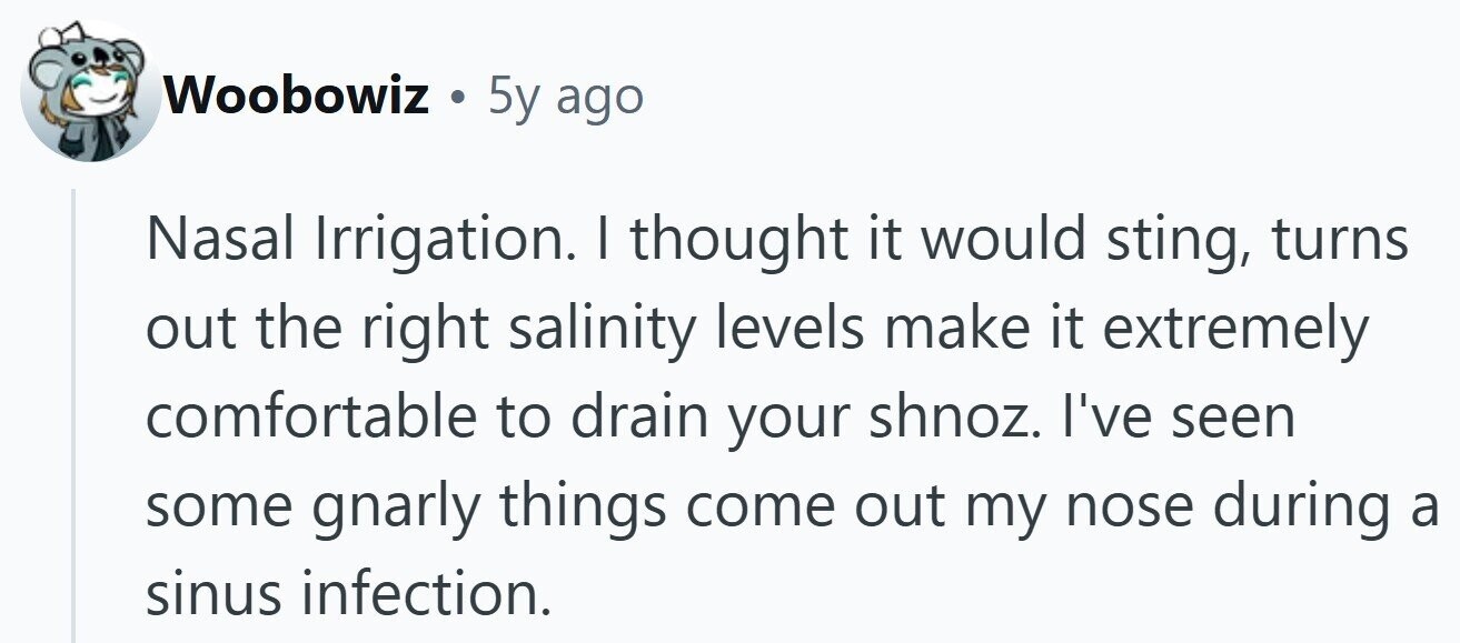 Woobowiz . 5y ago Nasal Irrigation. I thought it would sting, turns out the right salinity levels make it extremely comfortable to drain your shnoz. I've seen some gnarly things come out my nose during a sinus infection.