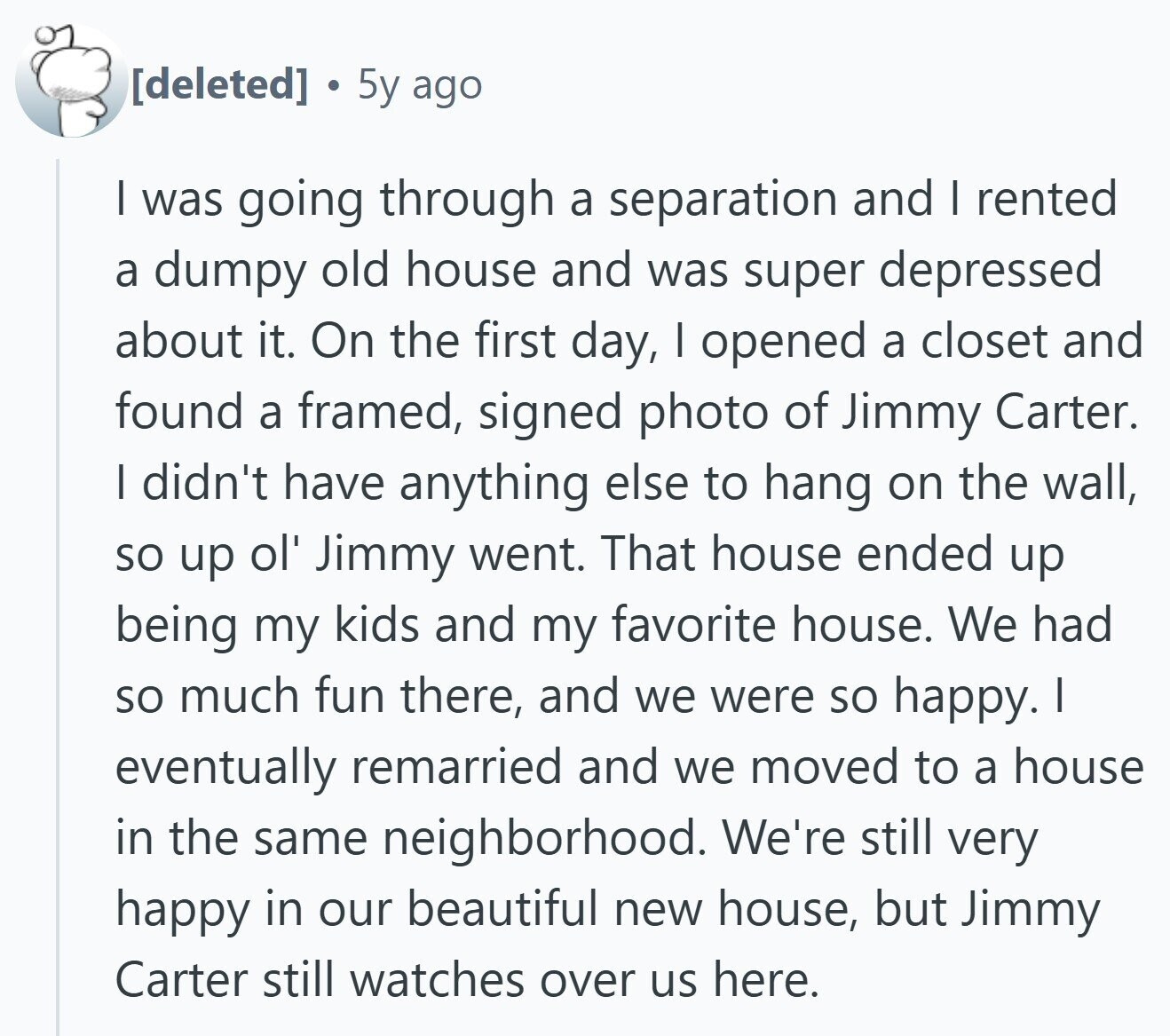 5y ago I was going through a separation and I rented a dumpy old house and was super depressed about it. On the first day, I opened a closet and found a framed, signed photo of Jimmy Carter. I didn't have anything else to hang on the wall, so up ol' Jimmy went. That house ended up being my kids and my favorite house. We had so much fun there, and we were so happy. I eventually remarried and we moved to a house in the same neighborhood. We're still very happy in our beautiful new house, but Jimmy