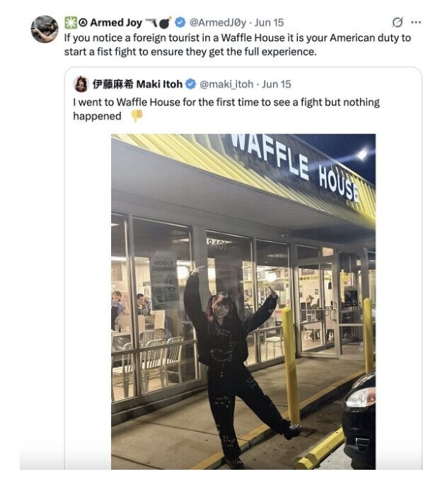 O ... A Armed Joy @ArmedJ0y Jun 15 If you notice a foreign tourist in a Waffle House it is your American duty to start a fist fight to ensure they get the full experience. Maki Itoh @maki_itoh Jun 15 went to Waffle House for the first time to see a fight but nothing happened WAFFLE HOUSE 19401 MOBILE OUDERING