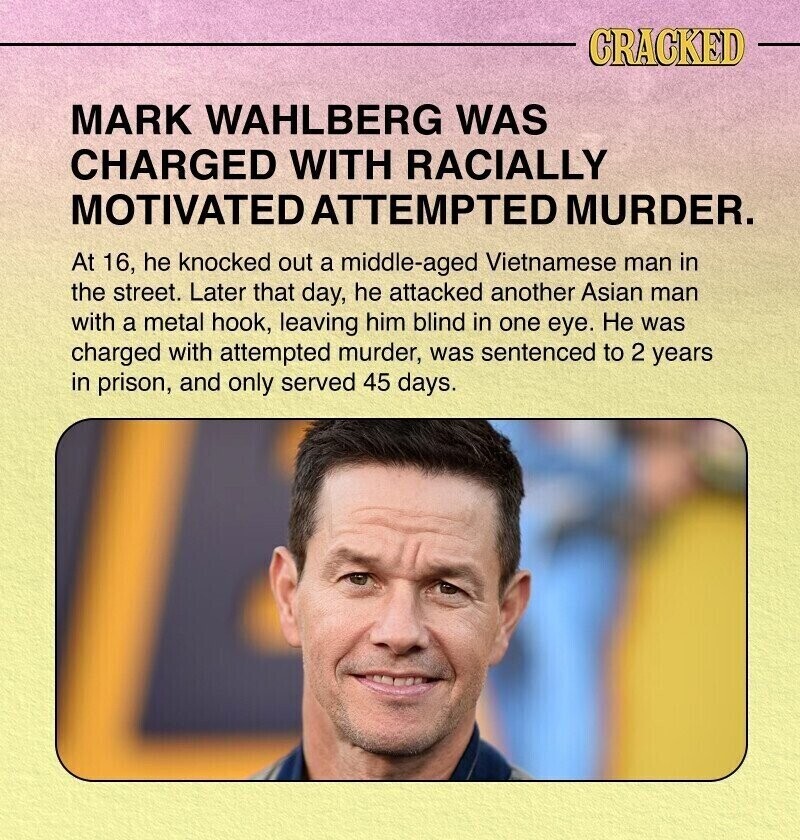 CRACKED MARK WAHLBERG WAS CHARGED WITH RACIALLY MOTIVATED ATTEMPTED MURDER. At 16, he knocked out a middle-aged Vietnamese man in the street. Later that day, he attacked another Asian man with a metal hook, leaving him blind in one eye. Не was charged with attempted murder, was sentenced to 2 years in prison, and only served 45 days.