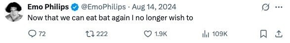 Emo Philips @EmoPhilips Aug 14, 2024 ... Now that we can eat bat again I no longer wish to 72 222 1.9K 109K 