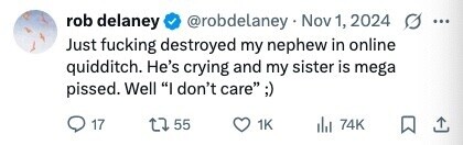 rob delaney @robdelaney Nov 1, 2024 ... Just fucking destroyed my nephew in online quidditch. He's crying and my sister is mega pissed. Well I don't care ;) 17 55 1K 74K 