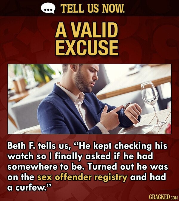 TELL US NOW. A VALID EXCUSE Beth F. tells US, He kept checking his watch so 0 finally asked if he had somewhere to be. Turned out he was on the sex offender registry and had a curfew. CRACKED.COM