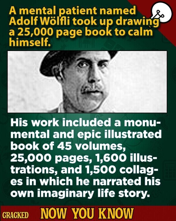 A mental patient named Adolf Wölfli took up drawing a 25,000 page book to calm himself. His work included a monu- mental and epic illustrated book of 45 volumes, 25,000 pages, 1,600 illus- trations, and 1,500 collag- es in which he narrated his own imaginary life story. CRACKED NOW YOU KNOW