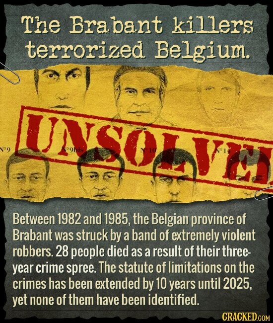 The Brabant killers terrorized Belgium. °9 oghis SOL 10 Between 1982 and 1985, the Belgian province of Brabant was struck by a band of extremely violent robbers. 28 people died as a result of their three- year crime spree. The statute of limitations on the crimes has been extended by 10 years until 2025, yet none of them have been identified. CRACKED.COM