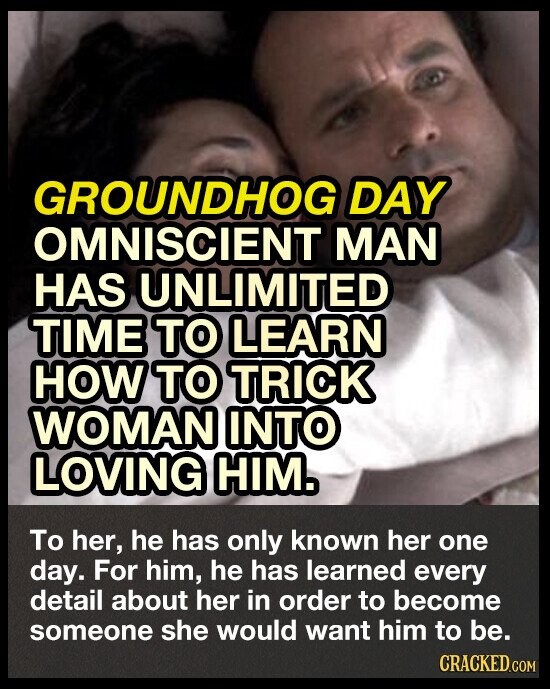 GROUNDHOG DAY OMNISCIENT MAN HAS UNLIMITED TIME TO LEARN HOW TO TRICK WOMAN INTO LOVING HIM. To her, he has only known her one day. For him, he has learned every detail about her in order to become someone she would want him to be. CRACKED.COM
