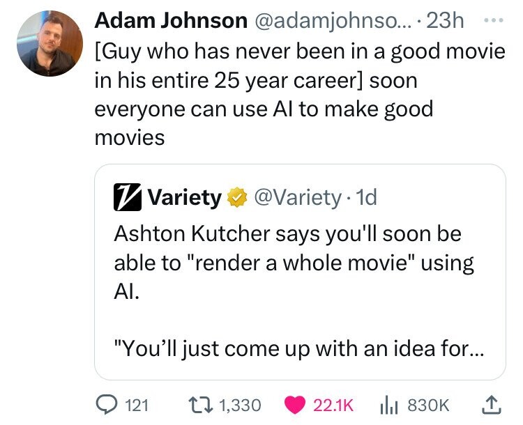Adam Johnson @adamjohnso... 23h ... soon everyone can use Al to make good movies V Variety @Variety 1d Ashton Kutcher says you'll soon be able to render a whole movie using Al. You'll just come up with an idea for... 121 1,330 22.1K 830K