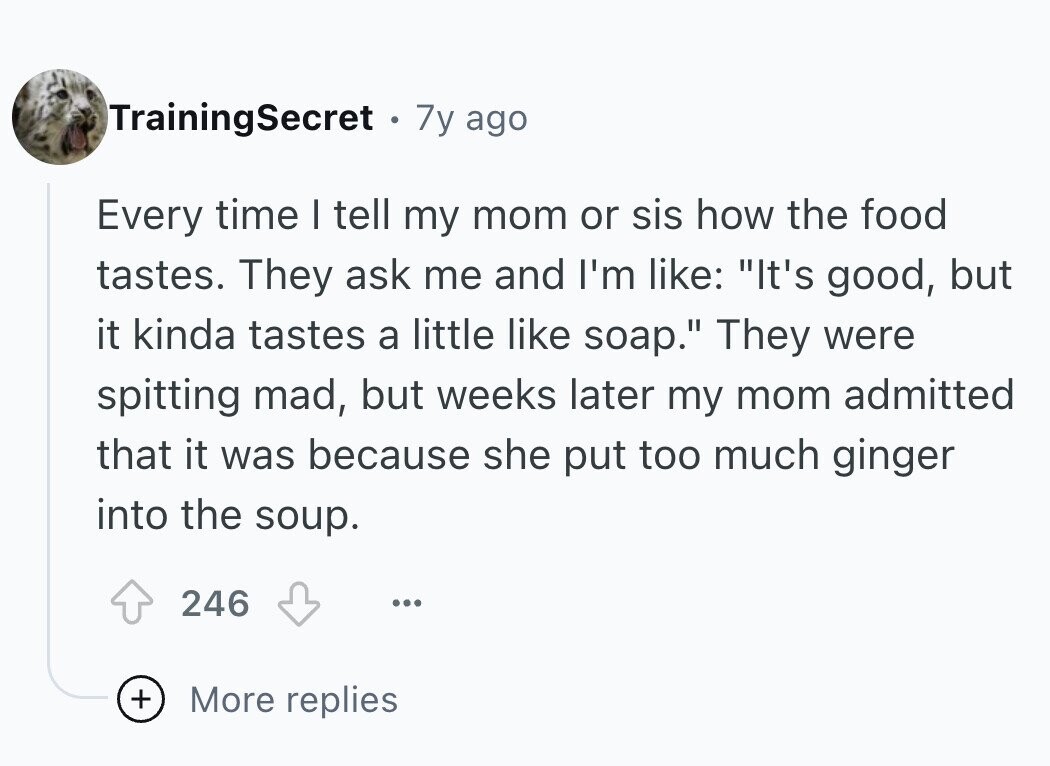 TrainingSecret 7y ago Every time I tell my mom or sis how the food tastes. They ask me and I'm like: It's good, but it kinda tastes a little like soap. They were spitting mad, but weeks later my mom admitted that it was because she put too much ginger into the soup. 246 ... + More replies 
