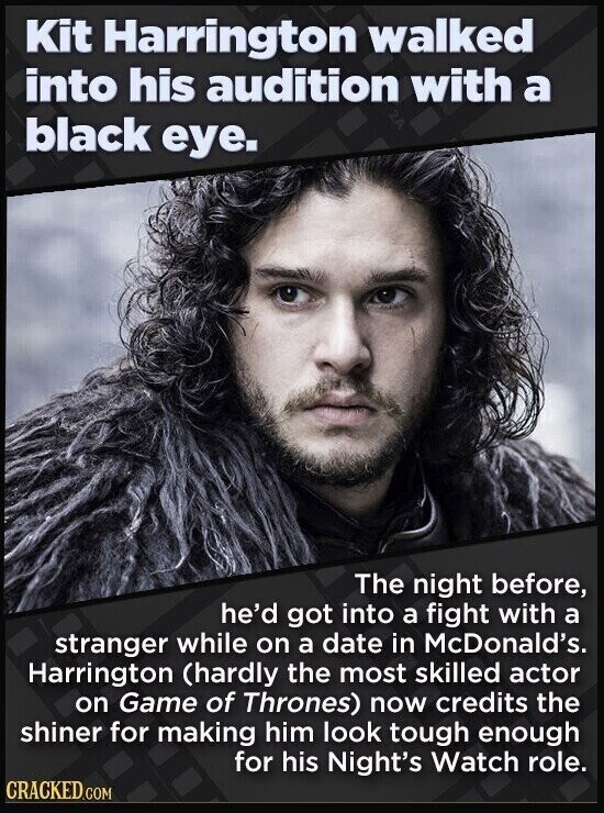 Kit Harrington walked into his audition with a black eye. The night before, he'd got into a fight with a stranger while on a date in McDonald's. Harrington (hardly the most skilled actor on Game of Thrones) now credits the shiner for making him look tough enough for his Night's Watch role. CRACKED.COM