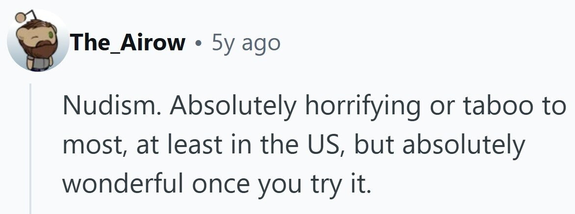 The_Airow . 5y ago Nudism. Absolutely horrifying or taboo to most, at least in the US, but absolutely wonderful once you try it.