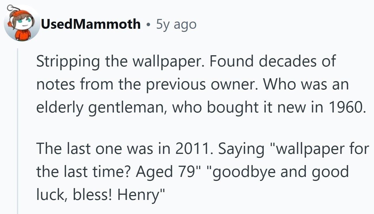 UsedMammoth 5y ago Stripping the wallpaper. Found decades of notes from the previous owner. Who was an elderly gentleman, who bought it new in 1960. The last one was in 2011. Saying wallpaper for the last time? Aged 79 goodbye and good luck, bless! Henry