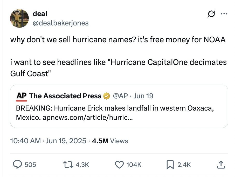 deal ... @dealbakerjones why don't we sell hurricane names? it's free money for NOAA i want to see headlines like Hurricane CapitalOne decimates Gulf Coast AP The Associated Press @AP . Jun 19 BREAKING: Hurricane Erick makes landfall in western Оахаса, Mexico. apnews.com/article/hurric... 10:40 AM Jun 19, 2025.4.5M Views 505 4.3K 104K 2.4K