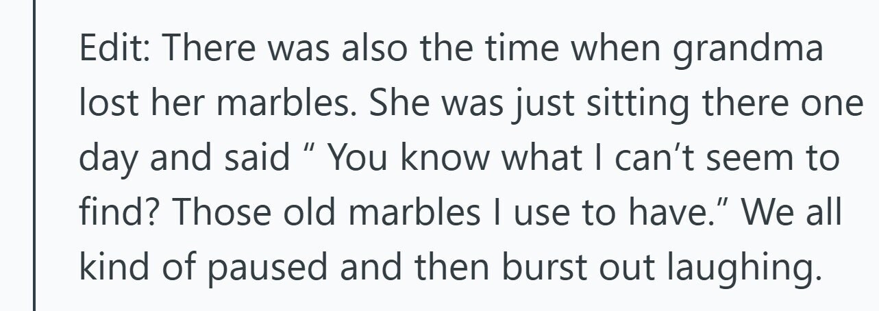 Edit: There was also the time when grandma lost her marbles. She was just sitting there one day and said II You know what I can't seem to find? Those old marbles I use to have. We all kind of paused and then burst out laughing. 