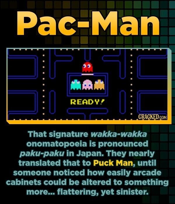 Pac-Man READY! CRACKED.COM That signature wakka-wakka onomatopoeia is pronounced paku-paku in Japan. They nearly translated that to Puck Man, until someone noticed how easily arcade cabinets could be altered to something more... flattering, yet sinister.