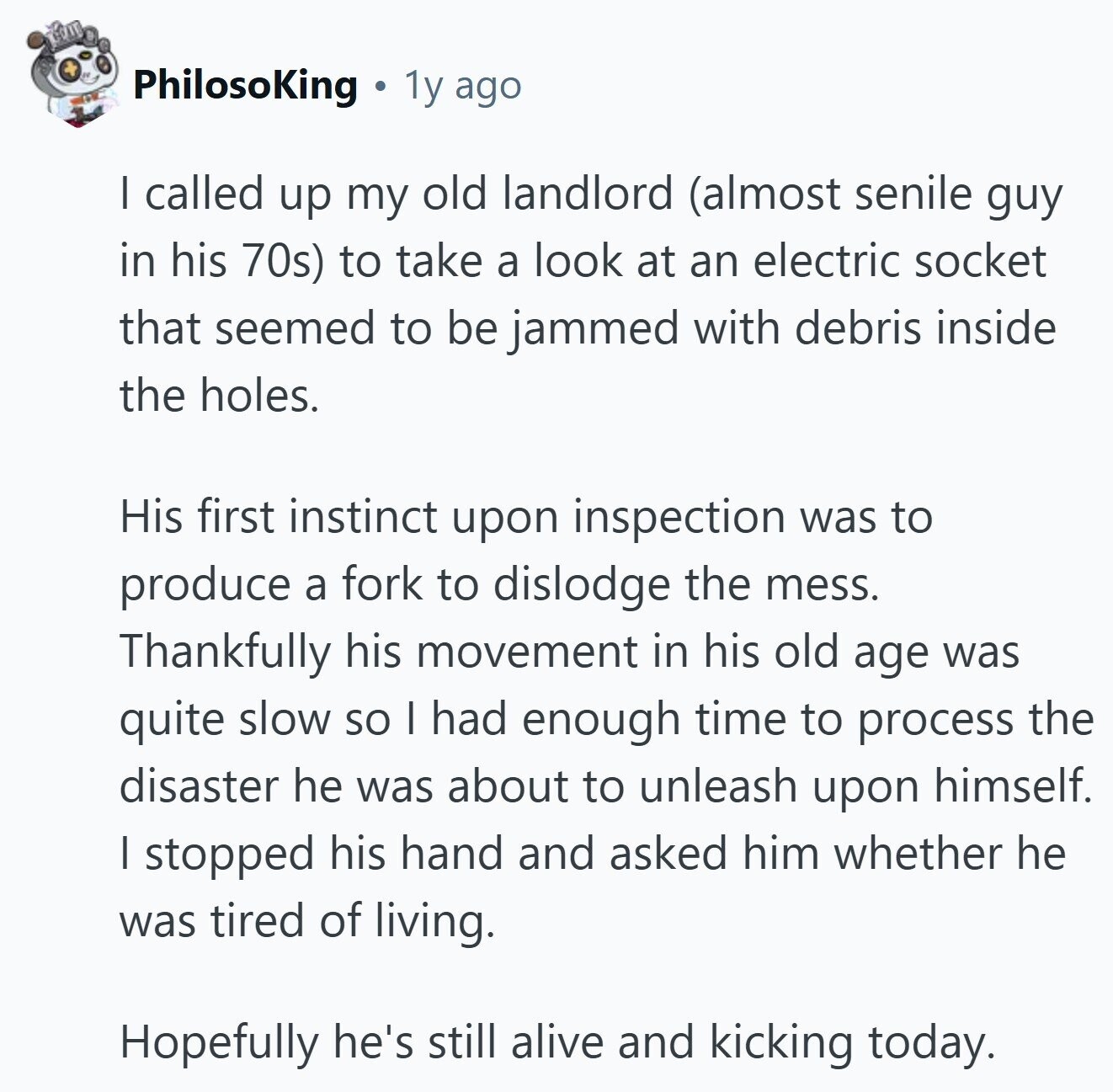 PhilosoKing 1y ago I called up my old landlord (almost senile guy in his 70s) to take a look at an electric socket that seemed to be jammed with debris inside the holes. His first instinct upon inspection was to produce a fork to dislodge the mess. Thankfully his movement in his old age was quite slow so I had enough time to process the disaster he was about to unleash upon himself. | stopped his hand and asked him whether he was tired of living. Hopefully he's still alive and kicking today. 