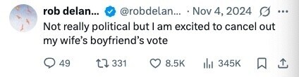 rob delan... @robdelan... Nov 4, 2024 g ... Not really political but I am excited to cancel out my wife's boyfriend's vote 49 331 8.5K 345K 