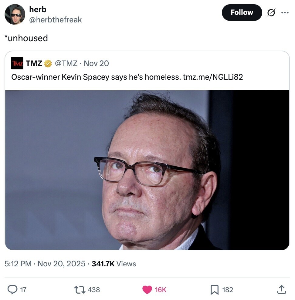 herb Follow G ... @herbthefreak *unhoused TMZ TMZ @TMZ Nov 20 Oscar-winner Kevin Spacey says he's homeless. tmz.me/NGLLi82 5:12 PM Nov 20, 2025 341.7K Views 17 438 16K 182 