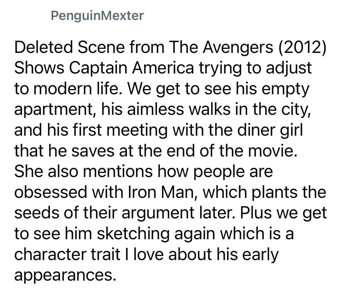 PenguinMexter Deleted Scene from The Avengers (2012) Shows Captain America trying to adjust to modern life. We get to see his empty apartment, his aimless walks in the city, and his first meeting with the diner girl that he saves at the end of the movie. She also mentions how people are obsessed with Iron Man, which plants the seeds of their argument later. Plus we get to see him sketching again which is a character trait I love about his early appearances.