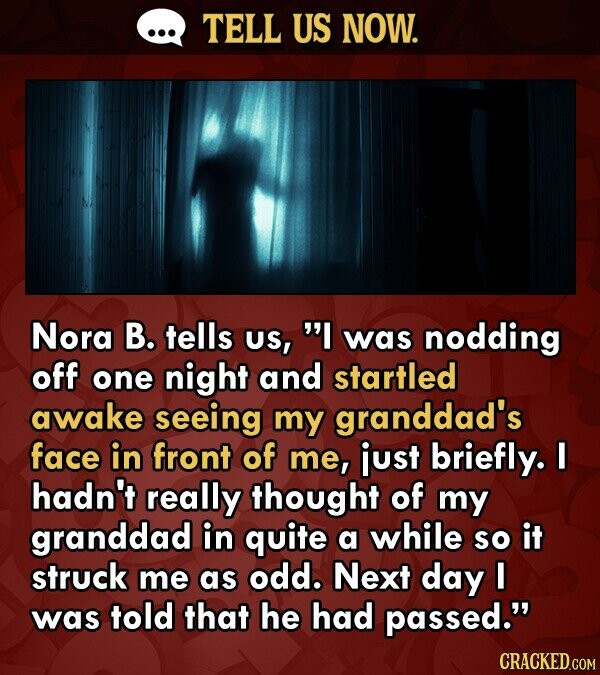 TELL US NOW. Nora B. tells US, I was nodding off one night and startled awake seeing my granddad's face in front of me, just briefly I hadn't really thought of my granddad in quite a while so it struck me as odd. Next day I was told that he had passed. CRACKED.COM