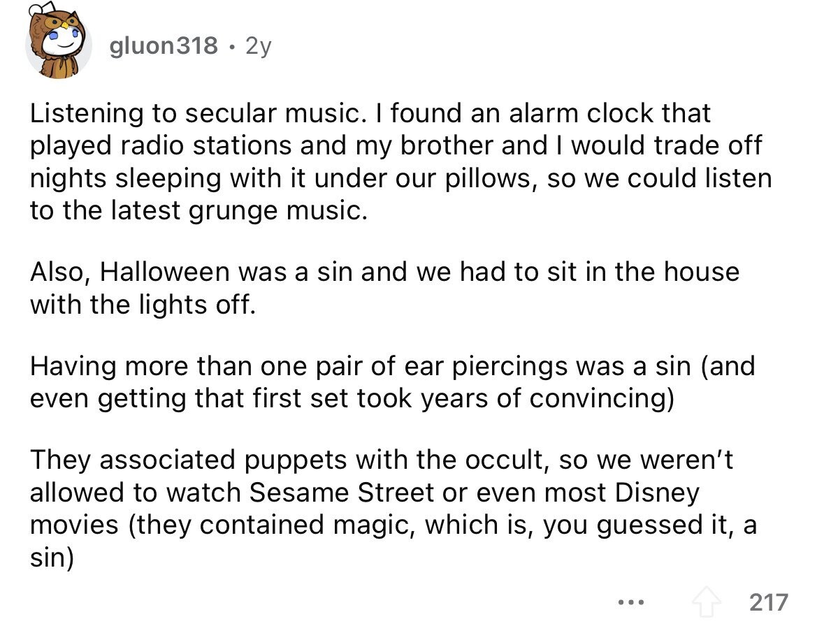 gluon318 . 2y Listening to secular music. I found an alarm clock that played radio stations and my brother and I would trade off nights sleeping with it under our pillows, so we could listen to the latest grunge music. Also, Halloween was a sin and we had to sit in the house with the lights off. Having more than one pair of ear piercings was a sin (and even getting that first set took years of convincing) They associated puppets with the occult, so we weren't allowed to watch Sesame Street or even most Disney movies (they contained magic,