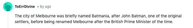 ToErrDivine 6y ago The city of Melbourne was briefly named Batmania, after John Batman, one of the original settlers, before being renamed Melbourne after the British Prime Minister of the time. 