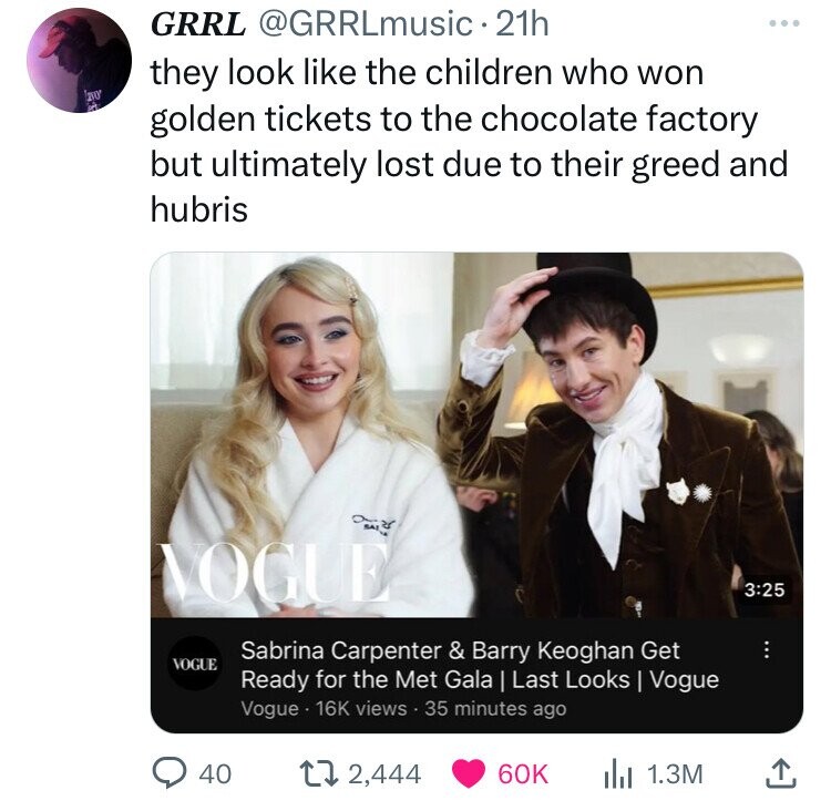 GRRL @GRRLmusic 21h they look like the children who won LOVO in golden tickets to the chocolate factory but ultimately lost due to their greed and hubris ze SALO VOGUE 3:25 Sabrina Carpenter & Barry Keoghan Get VOGUE Ready for the Met Gala | Last Looks Vogue Vogue 16K views 35 minutes ago 40 2,444 60K 1.3M