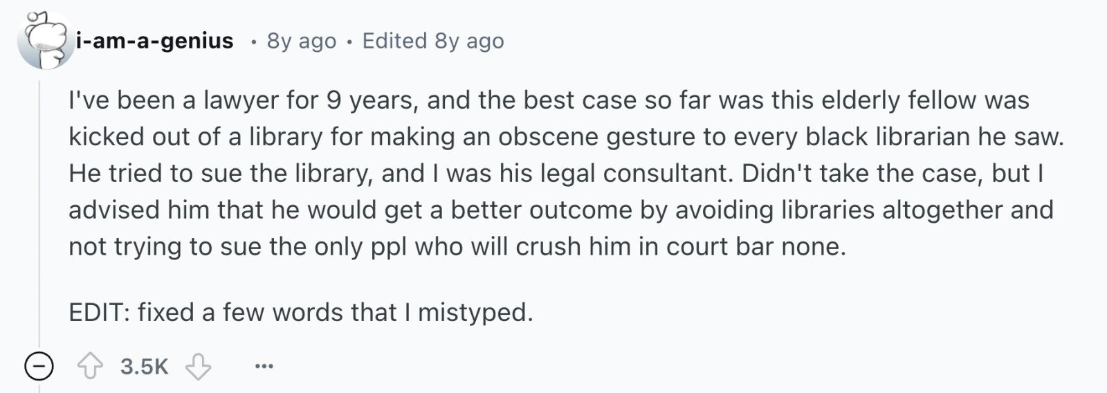 i-am-a-genius 8y ago . Edited 8y ago I've been a lawyer for 9 years, and the best case so far was this elderly fellow was kicked out of a library for making an obscene gesture to every black librarian he saw. Не tried to sue the library, and I was his legal consultant. Didn't take the case, but I advised him that he would get a better outcome by avoiding libraries altogether and not trying to sue the only ppl who will crush him in court bar none. EDIT: fixed a few words that I mistyped. - 3.5K ... 