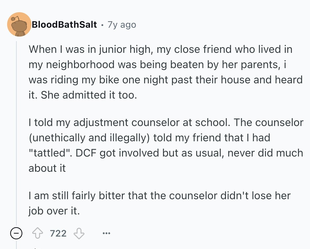 BloodBathSalt 7y ago When I was in junior high, my close friend who lived in my neighborhood was being beaten by her parents, i was riding my bike one night past their house and heard it. She admitted it too. I told my adjustment counselor at school. The counselor (unethically and illegally) told my friend that I had tattled. DCF got involved but as usual, never did much about it I am still fairly bitter that the counselor didn't lose her job over it. 722 ... 
