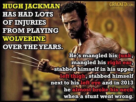CRACKED COM HUGH JACKMAN HAS HAD LOTS OF INJURIES FROM PLAYING WOLVERINE OVER THE YEARS. He's mangled his junk, mangled his right ear, stabbed himself in his upper left thigh, stabbed himself next to his left eye and in 2013 he almost broke his neck when a stunt went wrong.