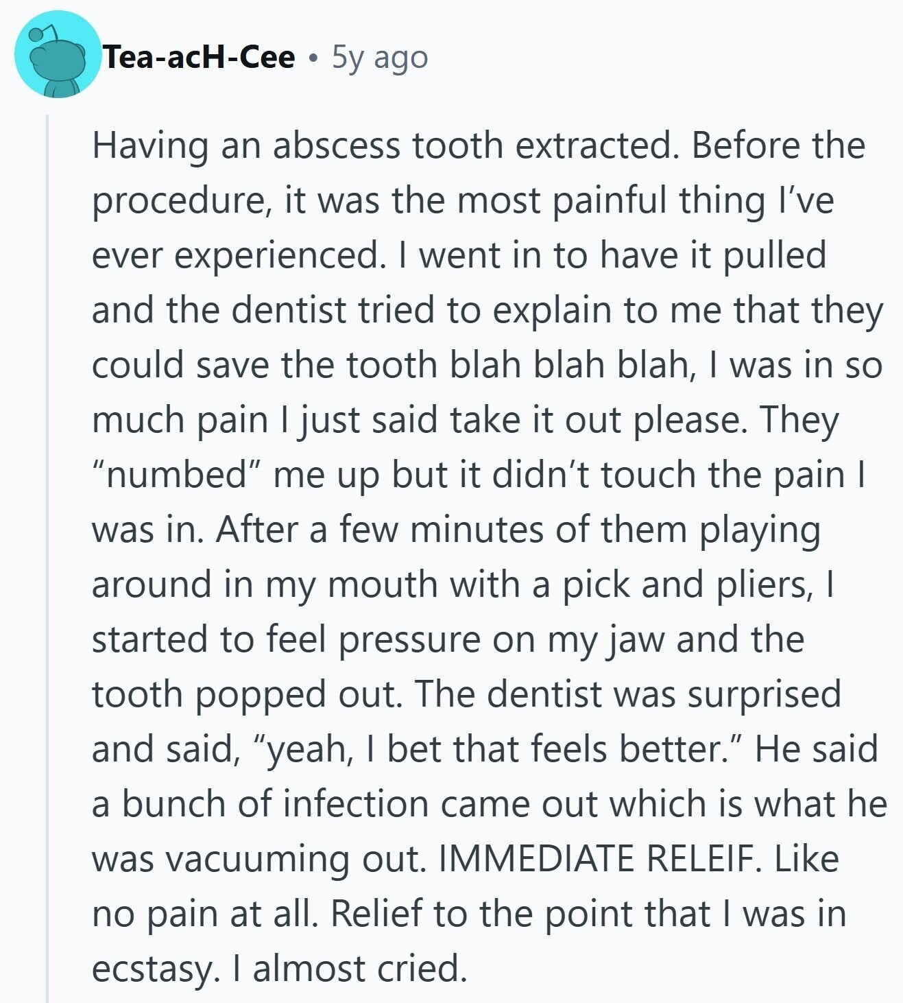 Tea-acH-Cee 5y ago Having an abscess tooth extracted. Before the procedure, it was the most painful thing I've ever experienced. I went in to have it pulled and the dentist tried to explain to me that they could save the tooth blah blah blah, I was in so much pain | just said take it out please. They numbed me up but it didn't touch the pain I was in. After a few minutes of them playing around in my mouth with a pick and pliers, I started to feel pressure on my jaw and the tooth popped out. The