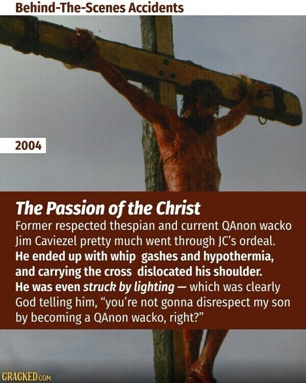 Behind-The-Scenes Accidents 2004 The Passion of the Christ Former respected thespian and current QAnon wacko Jim Caviezel pretty much went through JC's ordeal. Не ended up with whip gashes and hypothermia, and carrying the cross dislocated his shoulder. Не was even struck by lighting-which was clearly God telling him, you're not gonna disrespect my son by becoming a QAnon wacko, right? CRACKED.COM
