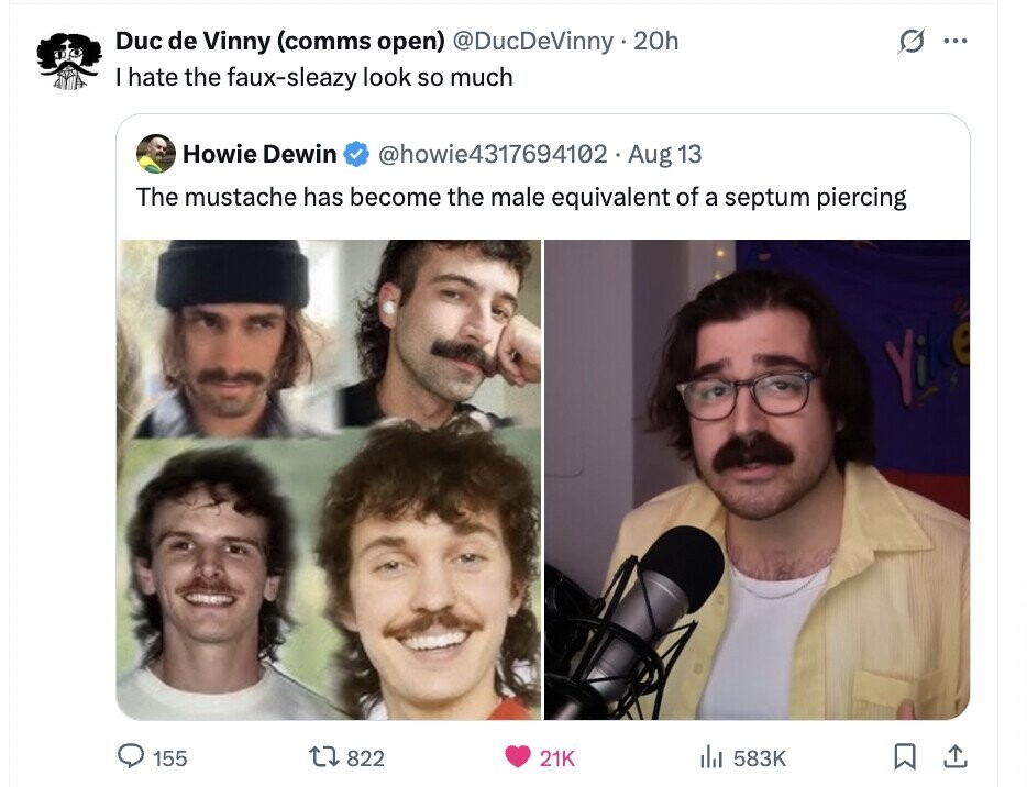 Duc de Vinny (comms open) @DucDeVinny 20h G ... I hate the faux-sleazy look so much Howie Dewin @howie4317694102 Aug 13 The mustache has become the male equivalent of a septum piercing 155 822 21K 583K 