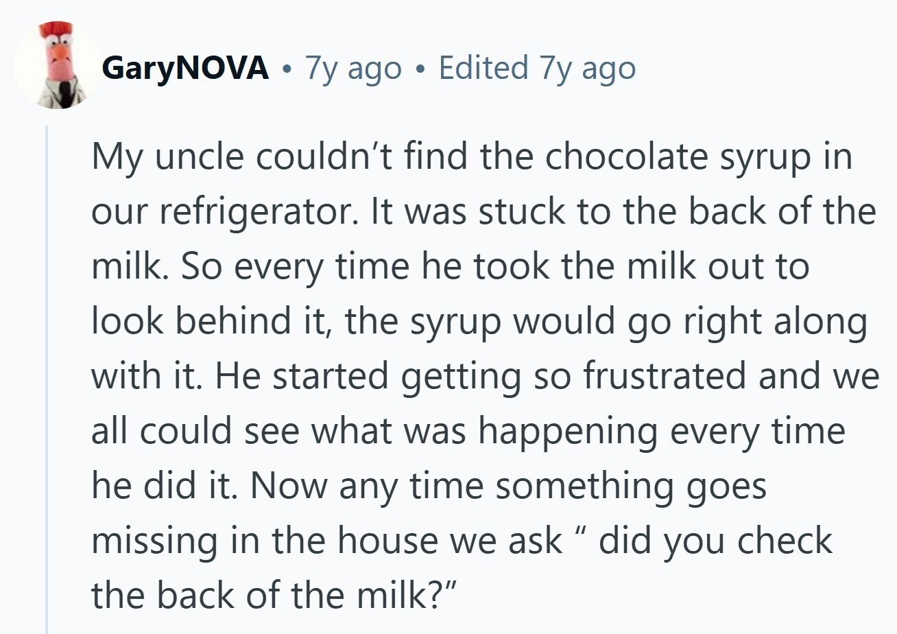 GaryNOVA . 7y ago Edited 7y ago My uncle couldn't find the chocolate syrup in our refrigerator. It was stuck to the back of the milk. So every time he took the milk out to look behind it, the syrup would go right along with it. Не started getting so frustrated and we all could see what was happening every time he did it. Now any time something goes missing in the house we ask  did you check the back of the milk? 