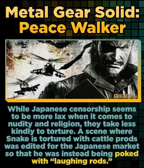 Metal Gear Solid: Peace Walker CRACKED COM While Japanese censorship seems to be more lax when it comes to nudity and religion, they take less kindly to torture. A scene where Snake is tortured with cattle prods was edited for the Japanese market so that he was instead being poked with laughing rods.